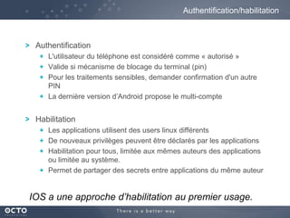 Authentification/habilitation

Authentification
L'utilisateur du téléphone est considéré comme « autorisé »
Valide si mécanisme de blocage du terminal (pin)
Pour les traitements sensibles, demander confirmation d'un autre
PIN
La dernière version d’Android propose le multi-compte

Habilitation
Les applications utilisent des users linux différents
De nouveaux privilèges peuvent être déclarés par les applications
Habilitation pour tous, limitée aux mêmes auteurs des applications
ou limitée au système.
Permet de partager des secrets entre applications du même auteur

IOS a une approche d’habilitation au premier usage.

 
