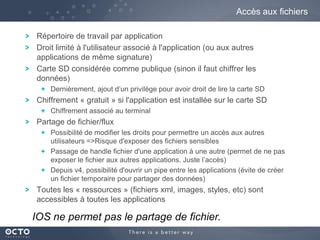 Accès aux fichiers
Répertoire de travail par application
Droit limité à l'utilisateur associé à l'application (ou aux autres
applications de même signature)
Carte SD considérée comme publique (sinon il faut chiffrer les
données)
Dernièrement, ajout d’un privilège pour avoir droit de lire la carte SD

Chiffrement « gratuit » si l'application est installée sur le carte SD
Chiffrement associé au terminal

Partage de fichier/flux
Possibilité de modifier les droits pour permettre un accès aux autres
utilisateurs =>Risque d'exposer des fichiers sensibles
Passage de handle fichier d'une application à une autre (permet de ne pas
exposer le fichier aux autres applications. Juste l’accès)
Depuis v4, possibilité d'ouvrir un pipe entre les applications (évite de créer
un fichier temporaire pour partager des données)

Toutes les « ressources » (fichiers xml, images, styles, etc) sont
accessibles à toutes les applications

IOS ne permet pas le partage de fichier.

 