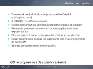 Gestion des comptes

Framework centralisé et protégé compatible OAuth2
(settings/account)
A UTILISER systématiquement
Ne pas demander les user/password dans chaque application
Permet de proposer un token aux autres applications sans
exposer les ids
Plus complexe à coder, mais plus d'ouverture et de sécurité
Reset automatique de tous les passwords lors d'un changement
de carte SIM
Secrets en caches dans le frameworks

IOS ne propose pas de compte centralisé.

 
