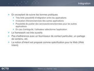 Intégration

En acceptant de suivre les bonnes pratiques
Très forte possibilité d'intégration entre les applications
Invocation d'écrans/services des autres applications
Possibilité de publier des services/écrans/données pour les autres
applications
En cas d’ambiguïté, l'utilisateur sélectionne l'application

Le framework est très ouverts
Pas d'adhérence avec un fournisseur de contact particulier, un partage
de contenu, etc.
La notion d'Intent est proposé comme spécification pour le Web (Web
Intent)

24

 