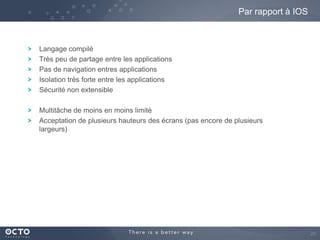Par rapport à IOS

Langage compilé
Très peu de partage entre les applications
Pas de navigation entres applications
Isolation très forte entre les applications
Sécurité non extensible
Multitâche de moins en moins limité
Acceptation de plusieurs hauteurs des écrans (pas encore de plusieurs
largeurs)

26

 