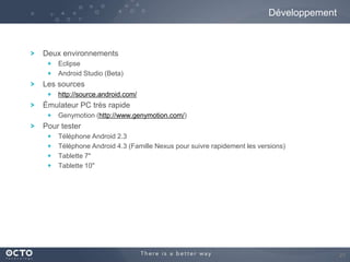 Développement

Deux environnements
Eclipse
Android Studio (Beta)

Les sources
http://source.android.com/

Émulateur PC très rapide
Genymotion (http://www.genymotion.com/)

Pour tester
Téléphone Android 2.3
Téléphone Android 4.3 (Famille Nexus pour suivre rapidement les versions)
Tablette 7"
Tablette 10"

27

 