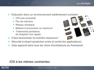 La stratégie

Exécution dans un environnement extrêmement contraint :
CPU peu puissante
Peu de mémoire
Réseau chaotique
Batterie à économiser au maximum
Traitements prioritaires
(la réception d'un appel)

Il faut économiser la moindre ressource !
Sécurité in-board (protection entre et contre les applications)
Cela apparaît dans tous les choix d'architecture du framework

IOS à les mêmes contraintes
6

 