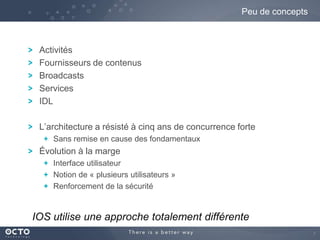 Peu de concepts

Activités
Fournisseurs de contenus
Broadcasts
Services
IDL
L’architecture a résisté à cinq ans de concurrence forte
Sans remise en cause des fondamentaux

Évolution à la marge
Interface utilisateur
Notion de « plusieurs utilisateurs »
Renforcement de la sécurité

IOS utilise une approche totalement différente
7

 