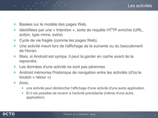 Les activités

Basées sur le modèle des pages Web.
Identifiées par une « Intention », sorte de requête HTTP enrichie (URL,
action, type mime, extra)
Cycle de vie fragile (comme les pages Web).
Une activité meurt lors de l'affichage de la suivante ou du basculement
de l'écran.
Mais, si Android est sympa, il peut la garder en cache avant de la
reprendre.
Les données d'une activité ne sont pas pérennes
Android mémorise l'historique de navigation entre les activités (d'où le
bouton « retour »)
Ainsi,
une activité peut déclencher l'affichage d'une activité d'une autre application
Et il est possible de revenir à l'activité précédente (même d'une autre
application).

8

 