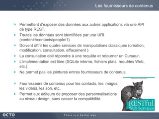 Les fournisseurs de contenus

Permettent d'exposer des données aux autres applications via une API
de type REST.
Toutes les données sont identifiées par une URI
(content://contacts/people/1)
Doivent offrir les quatre services de manipulations classiques (création,
modification, consultation, effacement )
La consultation doit répondre à une requête et retourner un Curseur.
L'implémentation est libre (SQLite interne, fichiers plats, requêtes Web,
etc.)
Ne permet pas les jointures entres fournisseurs de contenus.
Fournisseurs de contenus pour les contacts, les images,
les vidéos, les son, etc.
Permet aux éditeurs de proposer des personnalisations
au niveau design, sans casser la compatibilité.

9

 