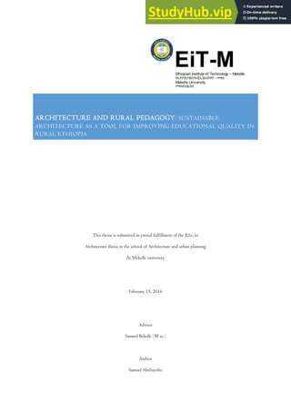 ARCHITECTURE AND RURAL PEDAGOGY: SUSTAINABLE
ARCHITECTURE AS A TOOL FOR IMPROVING EDUCATIONAL QUALITY IN
RURAL ETHIOPIA
This thesis is submitted in partial fulfillment of the B.Sc. in
Architecture thesis in the school of Architecture and urban planning
At Mekelle university
February 15, 2016
Advisor
Samuel Bekelle (M sc.)
Author
Samuel Abebayehu
 