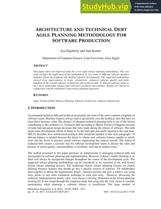 Dhinaharan Nagamalai et al. (Eds) : NATP, SOFE - 2017
pp. 15– 21, 2017. © CS & IT-CSCP 2017 DOI : 10.5121/csit.2017.71703
ARCHITECTURE AND TECHNICAL DEBT
AGILE PLANNING METHODOLOGY FOR
SOFTWARE PRODUCTION
Aya Elgebeely and Amr Kamel
Department of Computer Science, Cairo University, Giza, Egypt.
ABSTRACT
This paper shows an empirical study for a new agile release planning methodology. The case
study includes the application of the methodology by two teams in different software business
domains (Game development and medical software development). The suggested methodology
showed clear improvements in teams’ productivity, enhanced software quality and better
handling of the overall software architecture and technical debt. It allowed software teams to
have more predictable release plan with fewer technical uncertainties. Results are showed in
comparison with the traditional scrum release planning approach.
KEYWORDS
Agile, Technical Debt, Release Planning, Software Architecture, Software Engineering
1. INTRODUCTION
Accumulated technical debt and technical uncertainty are some of the most common complains of
software teams. Business features always tend to get priority over the technical ones that have no
clear direct business value. The absence of adequate technical planning tools is one of the factors
contributing to this problem [1]. Technical debt according to Martin Fowler [2] happens because
of some bad and quick design decisions that were made during the release of software. This debt
incurs more development efforts in future to fix the bad code and smells injected in the code base.
SEI [3] describes how architectural technical debt should be handled in this short paragraph: “A
delicate balance is needed between the desire to release new software features rapidly to satisfy
users and the desire to practice sound software engineering that reduces rework. The notion of
technical debt creates a concrete way for software development teams to discuss the value and
priority of system quality, maintainability, evolvability, and time-to market issues.”
The method presented in this paper promises an enhancement in managing technical debt and
uncertainties in software planning and implementation. However, it doesn’t totally eliminate it, as
there will always be unexpected changes throughout the course of the development cycle. The
suggested release planning methodology can be considered as an extension to the well known
Scrum release planning process. The traditional Scrum release planning focuses on clearly
defining business features that should go into a specific version of software. All stakeholders
meet together to define the requirements details , business priority and give a relative size using
story points or any other estimation technique to each user story. However, discussing the
technical implementation details early were always a missing dimension in the release planning
meeting [4]. It was found through this empirical study that using only the ‘risk’ factor to consider
uncertainties while planning a software release is insufficient. The large number of
 
