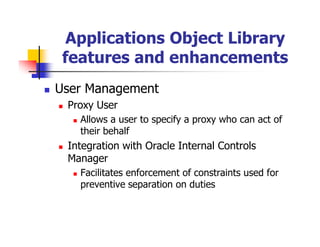 Applications Object Library
 features and enhancements
User Management
 Proxy User
   Allows a user to specify a proxy who can act of
   their behalf
 Integration with Oracle Internal Controls
 Manager
   Facilitates enforcement of constraints used for
   preventive separation on duties
 