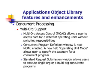 Applications Object Library
   features and enhancements
Concurrent Processing
  Multi-Org Support
    Multi-Org Access Control (MOAC) allows a user to
    access data for a different operating units without
    switching responsibilities
    Concurrent Program Definition window is now
    MOAC enabled. A new field “Operating Unit Mode”
    allows user to specify the category for a
    concurrent program
    Standard Request Submission window allows users
    to execute single-org or a multi-org concurrent
    programs
 