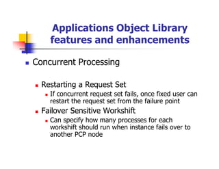 Applications Object Library
    features and enhancements

Concurrent Processing

  Restarting a Request Set
    If concurrent request set fails, once fixed user can
    restart the request set from the failure point
  Failover Sensitive Workshift
    Can specify how many processes for each
    workshift should run when instance fails over to
    another PCP node
 
