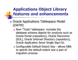 Applications Object Library
features and enhancements
Oracle Applications Tablespace Model
(OATM)
  New “Tools” tablespace includes the
  database schema objects for products such as
  Oracle Portal (repository), Oracle Discoverer
  (EUL), Oracle Internet Directory (repository),
  Oracle Application Sever Single Sign-On
  Configurable Default Extent Size - allows DBA
  to specify the default extent size a part of
  migration process
 
