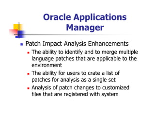 Oracle Applications
           Manager
Patch Impact Analysis Enhancements
  The ability to identify and to merge multiple
  language patches that are applicable to the
  environment
  The ability for users to crate a list of
  patches for analysis as a single set
  Analysis of patch changes to customized
  files that are registered with system
 