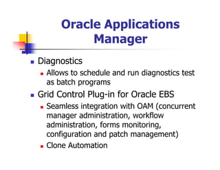 Oracle Applications
           Manager
Diagnostics
  Allows to schedule and run diagnostics test
  as batch programs
Grid Control Plug-in for Oracle EBS
  Seamless integration with OAM (concurrent
  manager administration, workflow
  administration, forms monitoring,
  configuration and patch management)
  Clone Automation
 