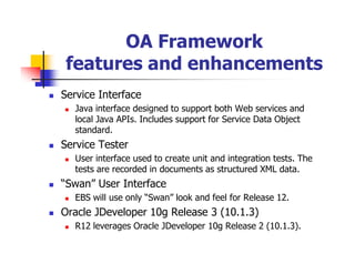 OA Framework
 features and enhancements
Service Interface
  Java interface designed to support both Web services and
  local Java APIs. Includes support for Service Data Object
  standard.
Service Tester
  User interface used to create unit and integration tests. The
  tests are recorded in documents as structured XML data.
“Swan” User Interface
  EBS will use only “Swan” look and feel for Release 12.
Oracle JDeveloper 10g Release 3 (10.1.3)
  R12 leverages Oracle JDeveloper 10g Release 2 (10.1.3).
 