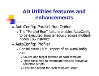 AD Utilities features and
        enhancements
AutoConfig: Parallel Run Option
  The “Parallel Run” feature enables AutoConfig
  to be executed simultaneously across multiple
  nodes EBS instance
AutoConfig: Profiler
  Consolidated HTML report of an AutoConfig
  run
    Source and target location of each template
    Time consumed to instantiate/execute individual
    template scripts
    Execution report for each template script
 
