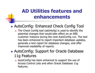 AD Utilities features and
         enhancements
AutoConfig: Enhanced Check Config Tool
  The Check Config tool (adchkcfg) is used to identify the
  potential changes that would take effect on an EBS
  customer instance during the next AutoConfig run. The tool
  has been enhanced to report important database updates,
  generate a text report for database changes, and offer
  improved readability of reports.

AutoConfig: Support for Oracle Database
11g Features
  AutoConfig has been enhanced to support the use of
  Access Control Lists and other Oracle Database 11g
  features.
 