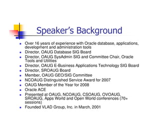 Speaker’s Background
Over 16 years of experience with Oracle database, applications,
development and administration tools
Director, OAUG Database SIG Board
Director, OAUG SysAdmin SIG and Committee Chair, Oracle
Tools and Utilities
Director, OAUG E-Business Applications Technology SIG Board
Director, SROAUG Board
Member, OAUG GEO/SIG Committee
NCOAUG Distinguished Service Award for 2007
OAUG Member of the Year for 2008
Oracle ACE
Presented at OAUG, NCOAUG, CSOAUG, OVOAUG,
SROAUG, Apps World and Open World conferences (70+
sessions)
Founded VLAD Group, Inc. in March, 2001
 