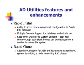 AD Utilities features and
        enhancements
Rapid Install
  Ability to store base environment configuration in Oracle
  EBS database
  Multiple Domain Support for database and middle tier
  Read-Only Shared File System Support – appl_top,
  common_top, tech stack homes can be deployed on a
  read-only shared file system

Rapid Clone
  Added RAC support for ASM and features to expand RAC
  system by adding a node to existing RAC cluster
 