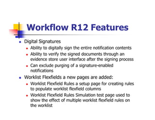 Workflow R12 Features
Digital Signatures
   Ability to digitally sign the entire notification contents
   Ability to verify the signed documents through an
   evidence store user interface after the signing process
   Can exclude purging of a signature-enabled
   notifications
Worklist Flexfields a new pages are added:
   Worklist Flexfield Rules a setup page for creating rules
   to populate worklist flexfield columns
   Worklist Flexfield Rules Simulation test page used to
   show the effect of multiple worklist flexfield rules on
   the worklist
 