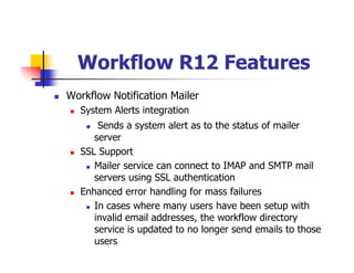 Workflow R12 Features
Workflow Notification Mailer
  System Alerts integration
      Sends a system alert as to the status of mailer
     server
  SSL Support
     Mailer service can connect to IMAP and SMTP mail
     servers using SSL authentication
  Enhanced error handling for mass failures
     In cases where many users have been setup with
     invalid email addresses, the workflow directory
     service is updated to no longer send emails to those
     users
 
