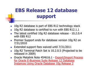 EBS Release 12 database
        support
10g R2 database is part of EBS R12 technology stack
10g R2 database is certified to run with EBS R12.1.1
The latest certified 10g R2 database release - 10.2.0.4
with EBS R12
Premier Support ends for database version 10g R2 on
7/31/2010
Extended support fees waived until 7/31/2011
10g R2 Terminal Patch Set is 10.2.0.5 (Projected to be
released in 2009)
Oracle Metalink Note 454616.1 - Export/Import Process
for Oracle E-Business Suite Release 12 Database
Instances Using Oracle Database 10g Release 2
 