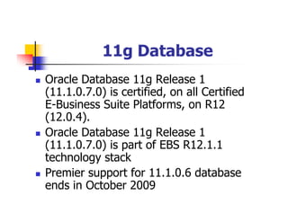 11g Database
Oracle Database 11g Release 1
(11.1.0.7.0) is certified, on all Certified
E-Business Suite Platforms, on R12
(12.0.4).
Oracle Database 11g Release 1
(11.1.0.7.0) is part of EBS R12.1.1
technology stack
Premier support for 11.1.0.6 database
ends in October 2009
 
