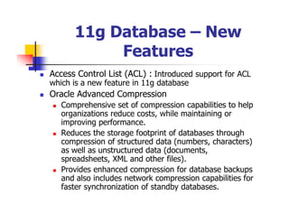11g Database – New
           Features
Access Control List (ACL) : Introduced support for ACL
which is a new feature in 11g database
Oracle Advanced Compression
   Comprehensive set of compression capabilities to help
   organizations reduce costs, while maintaining or
   improving performance.
   Reduces the storage footprint of databases through
   compression of structured data (numbers, characters)
   as well as unstructured data (documents,
   spreadsheets, XML and other files).
   Provides enhanced compression for database backups
   and also includes network compression capabilities for
   faster synchronization of standby databases.
 