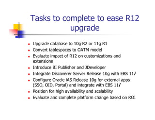 Tasks to complete to ease R12
           upgrade
Upgrade database to 10g R2 or 11g R1
Convert tablespaces to OATM model
Evaluate impact of R12 on customizations and
extensions
Introduce BI Publisher and JDeveloper
Integrate Discoverer Server Release 10g with EBS 11i
Configure Oracle iAS Release 10g for external apps
(SSO, OID, Portal) and integrate with EBS 11i
Position for high availability and scalability
Evaluate and complete platform change based on ROI
 