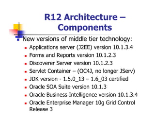 R12 Architecture –
          Components
New versions of middle tier technology:
  Applications server (J2EE) version 10.1.3.4
  Forms and Reports version 10.1.2.3
  Discoverer Server version 10.1.2.3
  Servlet Container – (OC4J, no longer JServ)
  JDK version - 1.5.0_13 – 1.6_03 certified
  Oracle SOA Suite version 10.1.3
  Oracle Business Intelligence version 10.1.3.4
  Oracle Enterprise Manager 10g Grid Control
  Release 3
 