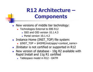 R12 Architecture –
          Components
New versions of middle tier technology:
   Technologies External to EBS R12
      SSO and OID version 10.1.4.3
      Portal version 10.1.4.2
Instance Home (INST_TOP) file system:
   $INST_TOP = $HOME/inst/apps/<context_name>
JInitiator is not certified or supported in R12
New version of database - 10g R2 available with
Rapid Install and 11g R1 certified
   Tablespace model in R12 - OATM
 