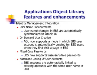 Applications Object Library
     features and enhancements
Identity Management Integration
  User Name Enhancements
     User name changes in EBS are automatically
     synchronized to Oracle ID
  On Demand User Creation
     AOL now supports a mode in which EBS user
     account is automatically created for SSO users
     when they first visit a page in EBS
  Mixed Case Passwords
     EBS now supports case-sensitive passwords
  Automatic Linking Of User Accounts
     EBS accounts are automatically linked to
     existing accounts with the same user name in
     OID
 