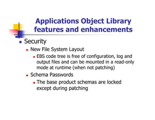 Applications Object Library
   features and enhancements
Security
  New File System Layout
    EBS code tree is free of configuration, log and
    output files and can be mounted in a read-only
    mode at runtime (when not patching)
  Schema Passwords
    The base product schemas are locked
    except during patching
 