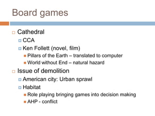Board games
 Cathedral
 CCA
 Ken Follett (novel, film)
 Pillars of the Earth – translated to computer
 World without End – natural hazard
 Issue of demolition
 American city: Urban sprawl
 Habitat
 Role playing bringing games into decision making
 AHP - conflict
 