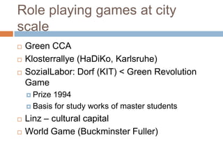 Role playing games at city
scale
 Green CCA
 Klosterrallye (HaDiKo, Karlsruhe)
 SozialLabor: Dorf (KIT) < Green Revolution
Game
 Prize 1994
 Basis for study works of master students
 Linz – cultural capital
 World Game (Buckminster Fuller)
 