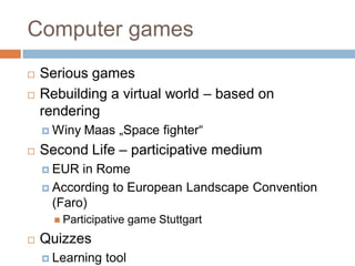 Computer games
 Serious games
 Rebuilding a virtual world – based on
rendering
 Winy Maas „Space fighter“
 Second Life – participative medium
 EUR in Rome
 According to European Landscape Convention
(Faro)
 Participative game Stuttgart
 Quizzes
 Learning tool
 