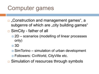 Computer games
 „Construction and management games“, a
subgenre of which are „city building games“
 SimCity - father of all
 2D – scenarios (modelling of linear processes
only)
 3D
 SimTorino – simulation of urban development
 Followers: CivWorld, CityVille etc.
 Simulation of resources through symbols
 
