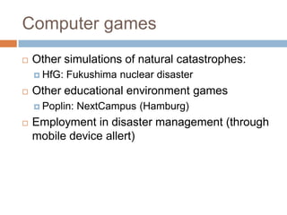 Computer games
 Other simulations of natural catastrophes:
 HfG: Fukushima nuclear disaster
 Other educational environment games
 Poplin: NextCampus (Hamburg)
 Employment in disaster management (through
mobile device allert)
 