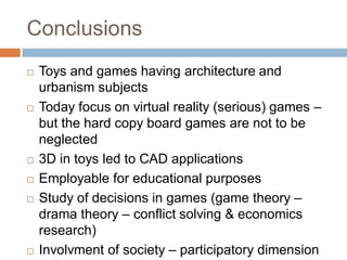 Conclusions
 Toys and games having architecture and
urbanism subjects
 Today focus on virtual reality (serious) games –
but the hard copy board games are not to be
neglected
 3D in toys led to CAD applications
 Employable for educational purposes
 Study of decisions in games (game theory –
drama theory – conflict solving & economics
research)
 Involvment of society – participatory dimension
 