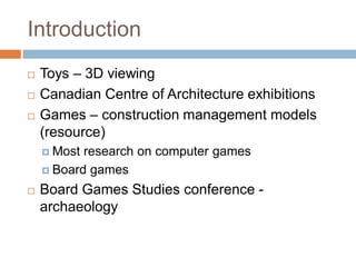 Introduction
 Toys – 3D viewing
 Canadian Centre of Architecture exhibitions
 Games – construction management models
(resource)
 Most research on computer games
 Board games
 Board Games Studies conference -
archaeology
 