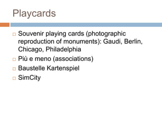 Playcards
 Souvenir playing cards (photographic
reproduction of monuments): Gaudi, Berlin,
Chicago, Philadelphia
 Più e meno (associations)
 Baustelle Kartenspiel
 SimCity
 