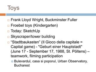Toys
 Frank Lloyd Wright, Buckminster Fuller
 Froebel toys (Kindergarten)
 Today: SketchUp
 Skyscraper/tower building
 “Stadtbaukasten” (Il Gioco della capitale =
Capital game) - "Geburt einer Hauptstadt"
(June 17 - September 17, 1988, St. Pöltens) –
teamwork, filming participation
 Bulevardul, casa si poporul, Urban Observatory,
Bucharest
 