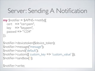 Server: Sending A Notiﬁcation
my $notiﬁer = $APNS->notify({	

cert => "cert.pem",	

key => "key.pem",	

passwd => "1234"	

});	

!

$notiﬁer->devicetoken($device_token);	

$notiﬁer->message("message");	

$notiﬁer->sound('default');	

$notiﬁer->custom({ custom_key => 'custom_value' });	

$notiﬁer->sandbox(1);	

!

$notiﬁer->write;

 