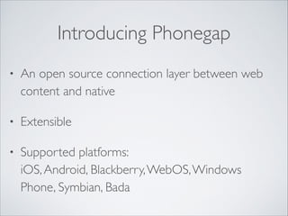 Introducing Phonegap
•

An open source connection layer between web
content and native	


•

Extensible	


•

Supported platforms:  
iOS, Android, Blackberry, WebOS, Windows
Phone, Symbian, Bada

 