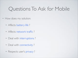 Questions To Ask for Mobile
•

How does my solution:	

•

Affects battery life ?	


•

Affects network trafﬁc ?	


•

Deal with interruptions ?	


•

Deal with connectivity ?	


•

Respects user’s privacy ?

 