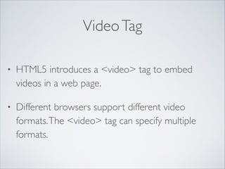 Video Tag
•

HTML5 introduces a <video> tag to embed
videos in a web page.	


•

Different browsers support different video
formats. The <video> tag can specify multiple
formats.

 