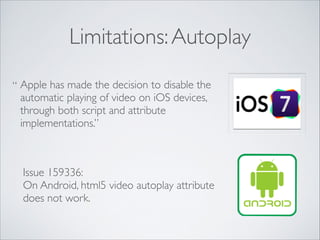 Limitations: Autoplay
“ Apple has made the decision to disable the
automatic playing of video on iOS devices,
through both script and attribute
implementations.”

Issue 159336: 	

 	

On Android, html5 video autoplay attribute
does not work.

 