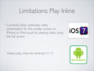 Limitations: Play Inline
“ Currently, Safari optimizes video
presentation for the smaller screen on
iPhone or iPod touch by playing video using
the full screen
”

Videos play inline for Android >= 3

 