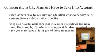 Considerations City Planners Have to Take Into Account
- City planners have to take into consideration what every body in the
community wants Morrisville to be like.
- They also have to make sure that they do not take down too many
trees. For example, if you have a canopy which takes up 20% of space
then you must leave at least 39% of those trees there.
 