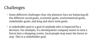 Challenges
- Some different challenges that city planners face are balancing all
the different social goals, economic goals, environmental goals,
stakeholder goals, and long and short term goals.
- A stakeholder goal is a goal of anybody who is impacted by a
decision. For example, if a development company wants to turn a
forest into a shopping center, local people may want the forest to
stay. This is a stakeholder goal.
 